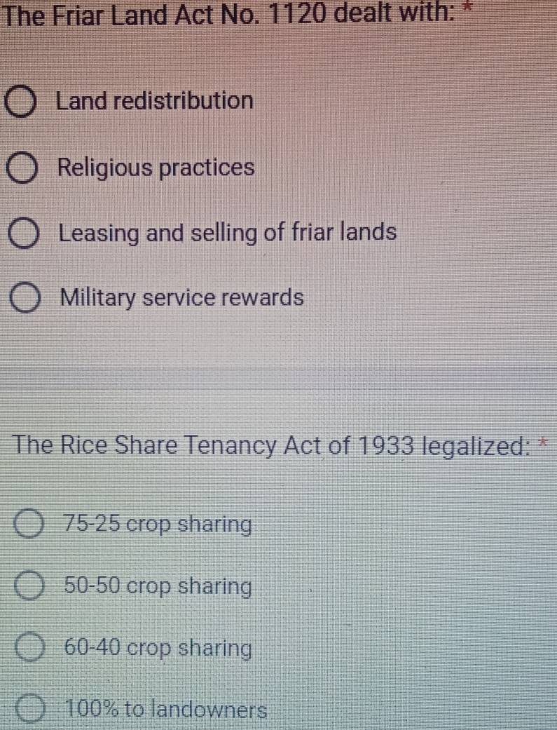 The Friar Land Act No. 1120 dealt with: *
Land redistribution
Religious practices
Leasing and selling of friar lands
Military service rewards
The Rice Share Tenancy Act of 1933 legalized: *
75-25 crop sharing
50-50 crop sharing
60-40 crop sharing
100% to landowners