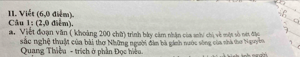 Viết (6,0 điểm). 
Câu 1: (2,0 điểm). 
a. Viết đoạn văn ( khoảng 200 chữ) trình bảy cảm nhận của anh/ chị về một số nét đặc 
sắc nghệ thuật của bài thơ Những người đàn bà gánh nước sông của nhà thơ Nguyễn 
Quang Thiều - trích ở phần Đọc hiều. 
nh ành người