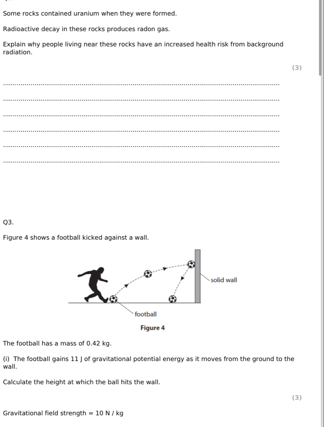 Some rocks contained uranium when they were formed. 
Radioactive decay in these rocks produces radon gas. 
Explain why people living near these rocks have an increased health risk from background 
radiation. 
(3) 
_ 
_ 
_ 
_ 
_ 
_ 
Q3. 
Figure 4 shows a football kicked against a wall. 
The football has a mass of 0.42 kg. 
(i) The football gains 11 J of gravitational potential energy as it moves from the ground to the 
wall. 
Calculate the height at which the ball hits the wall. 
(3) 
Gravitational field strength =10N/kg