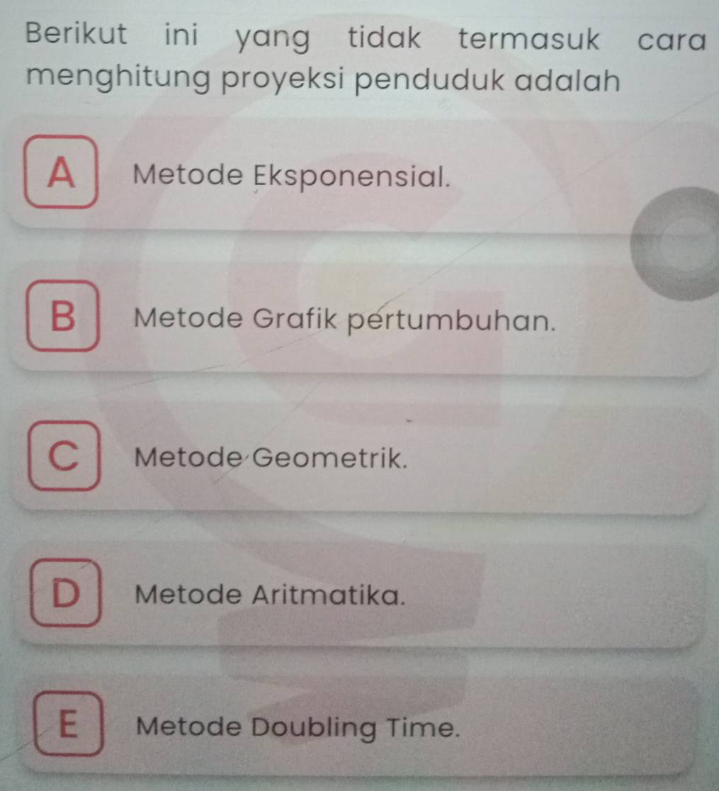 Berikut ini yang tidak termasuk cara
menghitung proyeksi penduduk adalah
A Metode Eksponensial.
B Metode Grafik pertumbuhan.
C Metode Geometrik.
D Metode Aritmatika.
E Metode Doubling Time.