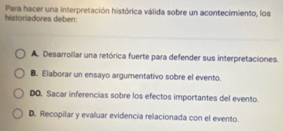 Para hacer una interpretación histórica válida sobre un acontecimiento, los
historiadores deben:
A. Desarrollar una retórica fuerte para defender sus interpretaciones.
B. Elaborar un ensayo argumentativo sobre el evento.
DO. Sacar inferencias sobre los efectos importantes del evento.
D. Recopilar y evaluar evidencia relacionada con el evento.