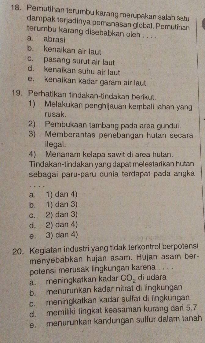 Pemutihan terumbu karang merupakan salah satu
dampak terjadinya pemanasan global. Pemutihan
terumbu karang disebabkan oleh . . . .
a. abrasi
b. kenaikan air laut
c. pasang surut air laut
d. kenaikan suhu air laut
e. kenaikan kadar garam air laut
19. Perhatikan tindakan-tindakan berikut.
1) Melakukan penghijauan keṃbali lahan yang
rusak.
2) Pembukaan tambang pada area gundul.
3) Memberantas penebangan hutan secara
ilegal.
4) Menanam kelapa sawit di area hutan.
Tindakan-tindakan yang dapat melestarikan hutan
sebagai paru-paru dunia terdapat pada angka
a. 1) dan 4)
b. 1) dan 3)
c. 2) dan 3)
d. 2) dan 4)
e. 3) dan 4)
20. Kegiatan industri yang tidak terkontrol berpotensi
menyebabkan hujan asam. Hujan asam ber-
potensi merusak lingkungan karena . . . .
a. meningkatkan kadar CO_2 di udara
b. menurunkan kadar nitrat di lingkungan
c. meningkatkan kadar sulfat di lingkungan
d. memiliki tingkat keasaman kurang dari 5, 7
e. menurunkan kandungan sulfur dalam tanah