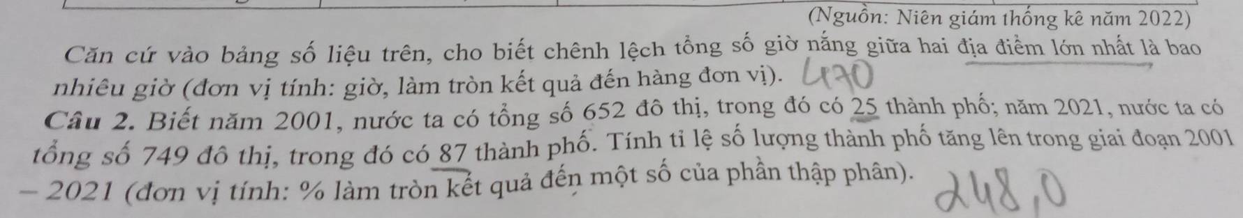 (Nguồn: Niên giám thống kê năm 2022) 
Căn cứ vào bảng số liệu trên, cho biết chênh lệch tổng số giờ nắng giữa hai địa điểm lớn nhất là bao 
nhiêu giờ (đơn vị tính: giờ, làm tròn kết quả đến hàng đơn vị). 
Câu 2. Biết năm 2001, nước ta có tổng số 652 đô thị, trọng đó có 25 thành phố; năm 2021, nước ta có 
tổng số 749 đô thị, trong đó có 87 thành phố. Tính tỉ lệ số lượng thành phố tăng lên trong giai đoạn 2001 
- 2021 (đơn vị tính: % làm tròn kết quả đến một số của phần thập phân).