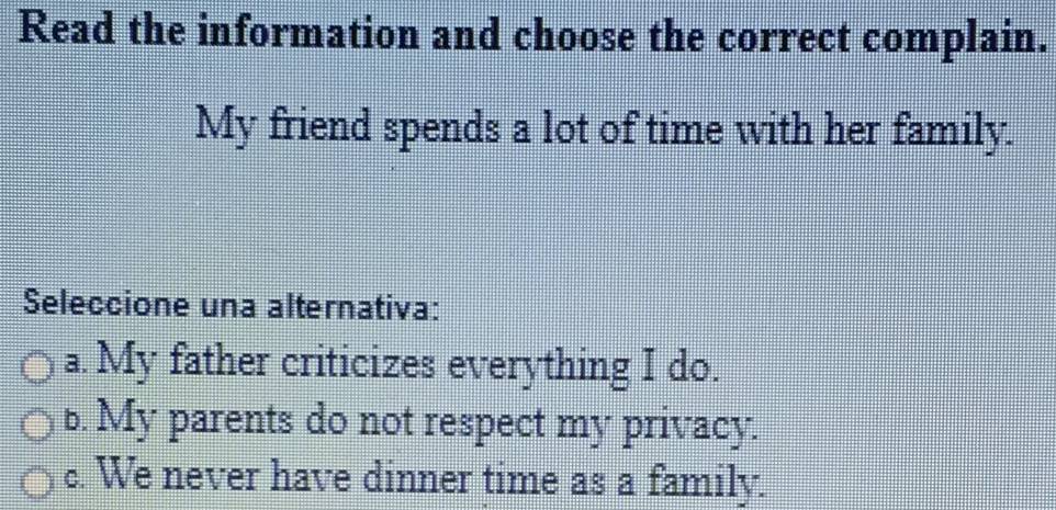 Read the information and choose the correct complain.
My friend spends a lot of time with her family.
Seleccione una alternativa:
a. My father criticizes everything I do.
b. My parents do not respect my privacy.
c. We never have dinner time as a family.