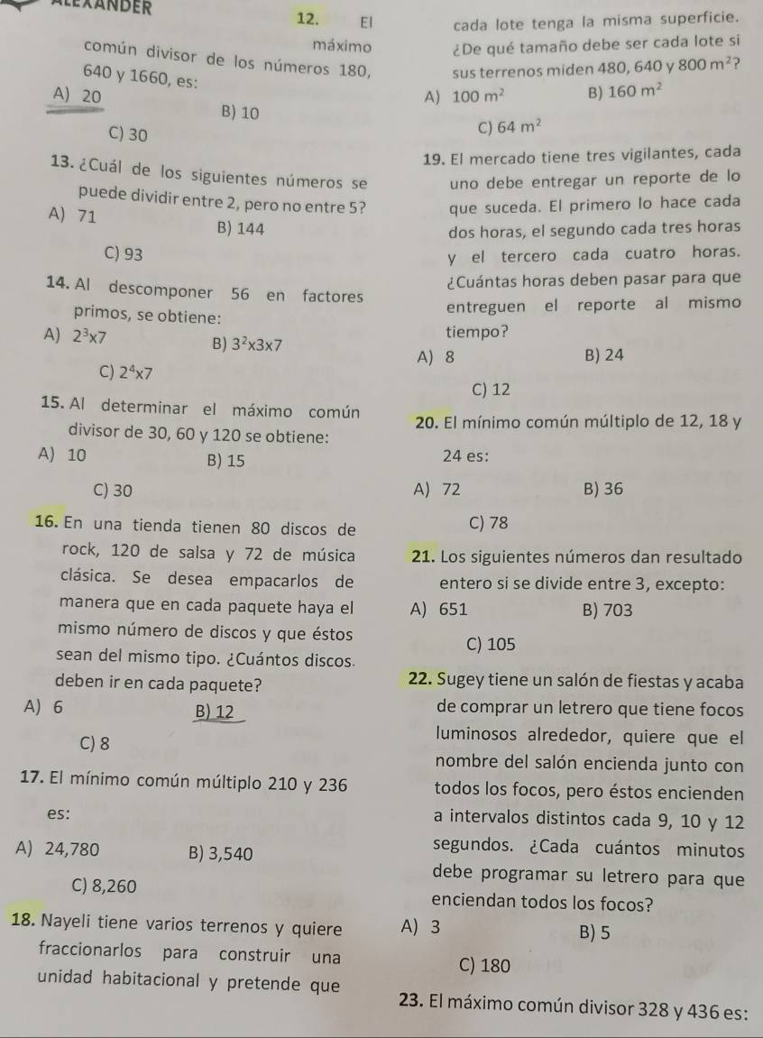 AleXANDER 12.  EI cada lote tenga la misma superficie.
máximo ¿De qué tamaño debe ser cada lote si
común divisor de los números 180, sus terrenos miden 480, 640 y 800m^2 2
640 γ 1660, es:
A) 100m^2 B) 160m^2
A) 20 B) 10
C) 30
C) 64m^2
19. El mercado tiene tres vigilantes, cada
13. ¿Cuál de los siguientes números se uno debe entregar un reporte de lo
puede dividir entre 2, pero no entre 5? que suceda. El primero lo hace cada
A) 71 B) 144
dos horas, el segundo cada tres horas
C) 93
y el tercero cada cuatro horas.
¿Cuántas horas deben pasar para que
14. Al descomponer 56 en factores
entreguen el reporte al mismo
primos, se obtiene:
A) 2^3* 7 3^2* 3* 7 tiempo?
B)
A) 8 B) 24
C) 2^4* 7
C) 12
15. Al determinar el máximo común  20. El mínimo común múltiplo de 12, 18 y
divisor de 30, 60 y 120 se obtiene:
A) 10 B) 15 24 es:
C) 30 A) 72 B) 36
16. En una tienda tienen 80 discos de C) 78
rock, 120 de salsa y 72 de música 21. Los siguientes números dan resultado
clásica. Se desea empacarlos de entero si se divide entre 3, excepto:
manera que en cada paquete haya el A) 651 B) 703
mismo número de discos y que éstos
C) 105
sean del mismo tipo. ¿Cuántos discos.
deben ir en cada paquete? 22. Sugey tiene un salón de fiestas y acaba
A) 6 B) 12 de comprar un letrero que tiene focos
C) 8
luminosos alrededor, quiere que el
nombre del salón encienda junto con
17. El mínimo común múltiplo 210 y 236 todos los focos, pero éstos encienden
es:
a intervalos distintos cada 9, 10 y 12
A) 24,780 B) 3,540
segundos. ¿Cada cuántos minutos
debe programar su letrero para que
C) 8,260 enciendan todos los focos?
18. Nayeli tiene varios terrenos y quiere A) 3 B) 5
fraccionarlos para construir una C) 180
unidad habitacional y pretende que  23. El máximo común divisor 328 y 436 es: