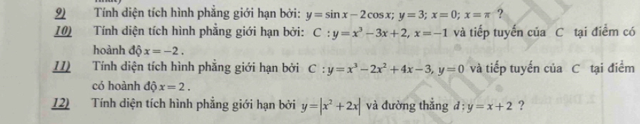 Tính diện tích hình phẳng giới hạn bởi: y=sin x-2cos x; y=3; x=0; x=π ? 
10) Tính diện tích hình phẳng giới hạn bởi: C:y=x^3-3x+2, x=-1 và tiếp tuyến của C tại điểm có 
hoành dhat Qx=-2. 
II) Tính diện tích hình phẳng giới hạn bởi C:y=x^3-2x^2+4x-3, y=0 và tiếp tuyến của C tại điểm 
có hoành dhat Qx=2. 
12) Tính diện tích hình phẳng giới hạn bởi y=|x^2+2x| và đường thắng đ: y=x+2 ?