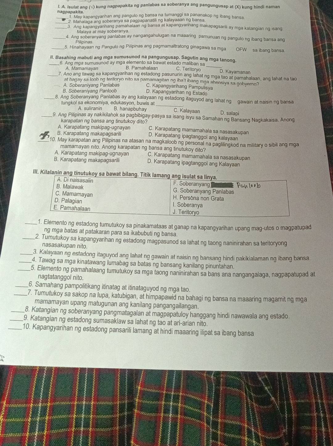 Isulat ang (√) kung nagpapakita ng panlabas sa soberanya ang pangungusap at (X) kung hindi naman
nagpapakita.
_1. May kapangyarihan ang pangulo ng bansa na tumanggi sa pananakop ng ibang bansa.
_2. Mahalaga ang soberanya sa pagpapanatili ng kalayaaan ng bansa.
_3. Ang kapangyanhang pamahaiaan ng bansa at kapangyarihang makapagsarili ay mga katangian ng isang
Malaya at may soberanya.
_4. Ang soberanyang panlabas ay nangangahulugan na maaaring pamunuan ng pangulo ng ibang bansa ang
Pilipinas.
_5. Hinahayaan ng Pangulo ng Pilipinas ang pagmamaltratong ginagawa sa mga OFW sa ibang bansa
II. Basahing mabuti ang mga sumusunod na pangungusap. Sagutin ang mga tanong.
_
_6. Ang mga sumusunod ay mga elemento sa bawat estado maliban sa
A. Mamamayan B. Pamahalaan C. Teritoryo D. Kayamanan
_7. Ano ang tawag sa kapangyarihan ng estadong pasunurin ang lahat ng mga tao at pamahalaan, ang lahat na tao
at bagay sa loob ng teritoryo nito sa pamamagitan ng iba't ibang mga ahensiya sa gobyerno?
_A. Soberaniyang Panlabas C. Kapangyarihang Pampulisya
B. Soberaniyang Panloob D. Kapangyarihan ng Estado
_8. Ang Soberanyang Panlabas ay ang kalayaan ng estadong itaguyod ang lahat ng gawain at naisin ng bansa
tungkol sa ekonomiya, edukasyon, buwis at_
A. suliranin B. hanapbuhay C. Kalayaan D. salapi
_9. Ang Pilipinas ay nakikilahok sa pagbibigay-pasya sa isang isyu sa Samahan ng Bansang Nagkakaisa. Anong
karapatan ng bansa ang tinutukoy dito?
A. Karapatang makipag-ugnayan C. Karapatang mamamahala sa nasasakupan
B. Karapatang makapagsarili D. Karapatang ipagtanggol ang kalayaan
_10. May karapatan ang Pilipinas na atasan na magkaloob ng personal na paglilingkod na military o sibil ang mga
mamamayan nito. Anong karapatan ng bansa ang tinutukoy dito?
A. Karapatang makipag-ugnayan C. Karapatang mamamahala sa nasasakupan
B. Karapatang makapagsarili D. Karapatang ipagtanggol ang Kalayaan
IlI. Kilalanin ang tin
_1. Elemento ng estadong tumutukoy sa pinakamataas at ganap na kapangyarihan upang mag-utos o magpatupad
ng mga batas at patakaran para sa ikabubuti ng bansa.
_2. Tumutukoy sa kapangyarihan ng estadong magpasunod sa lahat ng taong naninirahan sa teritoryong
nasasakupan nito.
_3. Kalayaan ng estadong itaguyod ang lahat ng gawain at naisin ng bansang hindi pakikialaman ng ibang bansa
_4. Tawag sa mga kinatawang lumabag sa batas ng bansang kanilang pinuntahan.
_5. Elemento ng pamahalaang tumutukoy sa mga taong naninirahan sa bans ana nangangalaga, nagpapatupad at
nagtatanggol nito.
_6. Samahang pampolitikang itinatag at itinataguyod ng mga tao.
_7. Tumutukoy sa sakop na lupa, katubigan, at himpapawid na bahagi ng bansa na maaaring magamit ng mga
mamamayan upang matugunan ang kanilang pangangailangan.
_8. Katangian ng soberanyang pangmatagalan at magpapatuloy hanggang hindi nawawala ang estado.
_9. Katangian ng estadong sumasaklaw sa lahat ng tao at ari-arian nito.
_10. Kapangyarihan ng estadong pansarili lamang at hindi maaaring ilipat sa ibang bansa