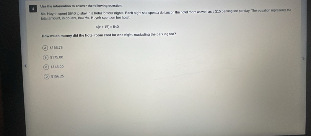 Use the information to answer the following question.
Ms. Huynh spent $640 to stay in a hotel for four nights. Each night she spent x dollars on the hotel room as well as a $15 parking fee per day. The equation represents the
total amount, in dollars, that Ms. Huynh spent on her hotel:
4(x+15)=640
How much money did the hotel room cost for one night, excluding the parking fee?
A) $163.75
@  $175.00
c) $145.00
o $156.25