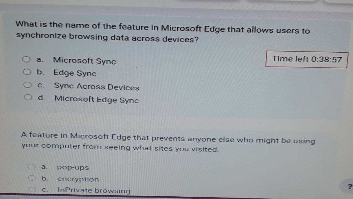 What is the name of the feature in Microsoft Edge that allows users to
synchronize browsing data across devices?
a. Microsoft Sync
Time left 0:38:57
b. Edge Sync
c. Sync Across Devices
d. Microsoft Edge Sync
A feature in Microsoft Edge that prevents anyone else who might be using
your computer from seeing what sites you visited.
a. pop-ups
b. encryption ?
c. InPrivate browsing