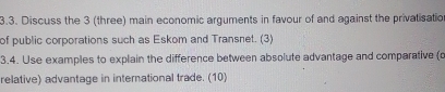 Discuss the 3 (three) main economic arguments in favour of and against the privatisatio 
of public corporations such as Eskom and Transnet. (3) 
3.4. Use examples to explain the difference between absolute advantage and comparative (c 
relative) advantage in international trade. (10)