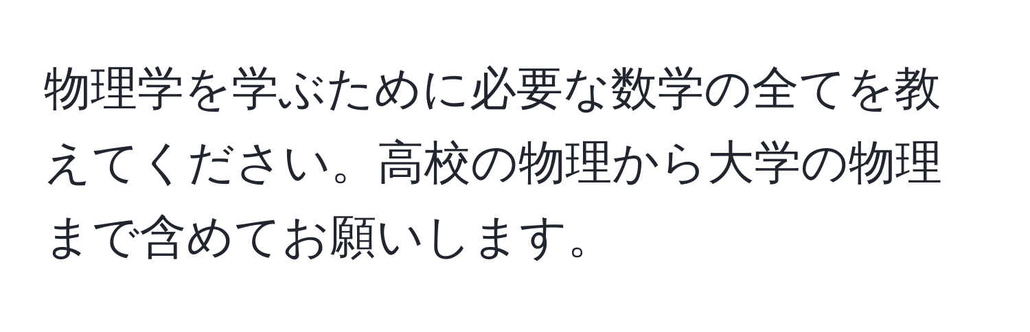 物理学を学ぶために必要な数学の全てを教えてください。高校の物理から大学の物理まで含めてお願いします。