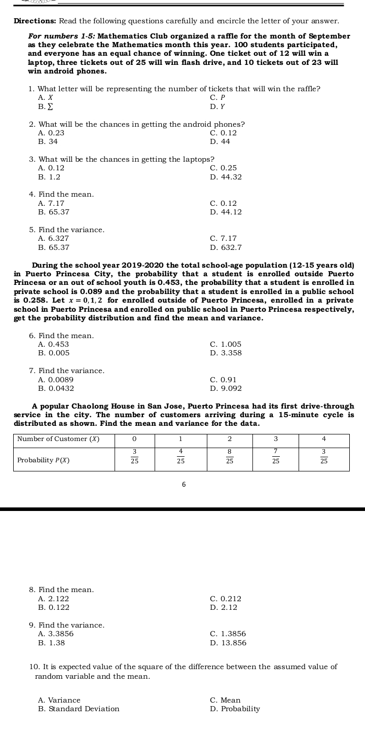 Directions: Read the following questions carefully and encircle the letter of your answer.
For numbers 1-5: Mathematics Club organized a raffle for the month of September
as they celebrate the Mathematics month this year. 100 students participated,
and everyone has an equal chance of winning. One ticket out of 12 will win a
laptop, three tickets out of 25 will win flash drive, and 10 tickets out of 23 will
win android phones.
1. What letter will be representing the number of tickets that will win the raffle?
A. X
C. P
B. ∑ D. Y
2. What will be the chances in getting the android phones?
A. 0.23 C. 0.12
B. 34 D. 44
3. What will be the chances in getting the laptops?
A. 0.12 C. 0.25
B. 1.2 D. 44.32
4. Find the mean.
A. 7.17 C. 0.12
B. 65.37 D. 44.12
5. Find the variance.
A. 6.327 C. 7.17
B. 65.37 D. 632.7
During the school year 2019-2020 the total school-age population (12-15 years old)
in Puerto Princesa City, the probability that a student is enrolled outside Puerto
Princesa or an out of school youth is 0.453, the probability that a student is enrolled in
private school is 0.089 and the probability that a student is enrolled in a public school
is 0.258. Let x=0,1, 2 for enrolled outside of Puerto Princesa, enrolled in a private
school in Puerto Princesa and enrolled on public school in Puerto Princesa respectively,
get the probability distribution and find the mean and variance.
6. Find the mean.
A. 0.453 C. 1.005
B. 0.005 D. 3.358
7. Find the variance.
A. 0.0089 C. 0.91
B. 0.0432 D. 9.092
A popular Chaolong House in San Jose, Puerto Princesa had its first drive-through
service in the city. The number of customers arriving during a 15-minute cycle is
distributed as shown. Find the mean and variance for the data.
6
8. Find the mean.
A. 2.122 C. 0.212
B. 0.122 D. 2.12
9. Find the variance.
A. 3.3856 C. 1.3856
B. 1.38 D. 13.856
10. It is expected value of the square of the difference between the assumed value of
random variable and the mean.
A. Variance C. Mean
B. Standard Deviation D. Probability