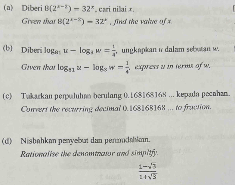 Diberi 8(2^(x-2))=32^x , cari nilai x. 
f 
Given that 8(2^(x-2))=32^x , find the value of x. 
(b) Diberi log _81u-log _3w= 1/4  , ungkapkan u dalam sebutan w. 
Given that log _81u-log _3w= 1/4  , express u in terms of w. 
(c) Tukarkan perpuluhan berulang 0.168168168... kepada pecahan. 
Convert the recurring decimal 0.168168168... to fraction. 
(d) Nisbahkan penyebut dan permudahkan. 
Rationalise the denominator and simplify.
 (1-sqrt(3))/1+sqrt(3) .