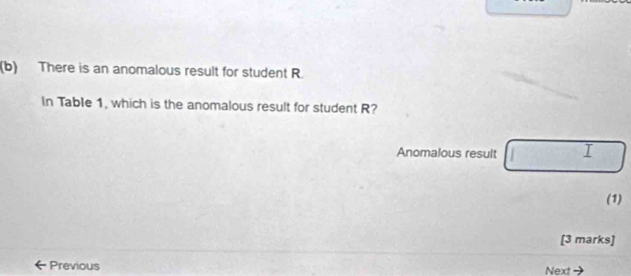 There is an anomalous result for student R. 
In Table 1, which is the anomalous result for student R? 
Anomalous result 
I 
(1) 
[3 marks] 
Previous Next