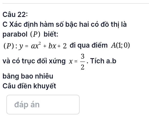 Xác định hàm số bậc hai có đồ thị là 
parabol (P) biết: 
(P): y=ax^2+bx+2 đi qua điểm A(1;0)
và có trục đối xứng x= 3/2 . Tích a. b
bằng bao nhiêu 
Câu điền khuyết 
đáp án