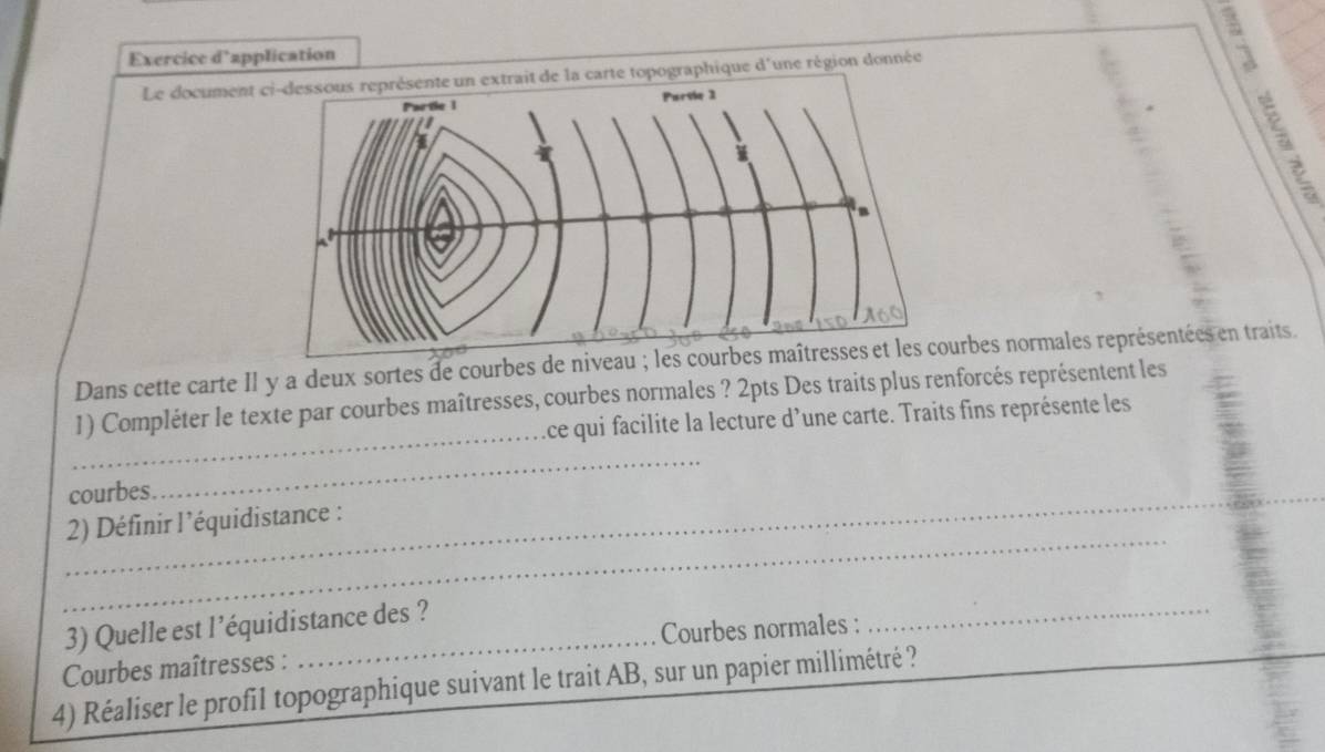 Exercice d'application 
: 
Le document de la carte topographique d'une région donnée 
Dans cette carte II y a deux sortes de courbes de niveau urbes normales représentées en traits. 
_ 
1) Compléter le texte par courbes maîtresses, courbes normales ? 2pts Des traits plus renforcés représentent les 
ce qui facilite la lecture d’une carte. Traits fins représente les 
_ 
_ 
courbes 
_ 
2) Définir l’équidistance : 
_ 
_ 
3) Quelle est l’équidistance des ? 
Courbes maîtresses : _Courbes normales : 
4) Réaliser le profil topographique suivant le trait AB, sur un papier millimétré ?