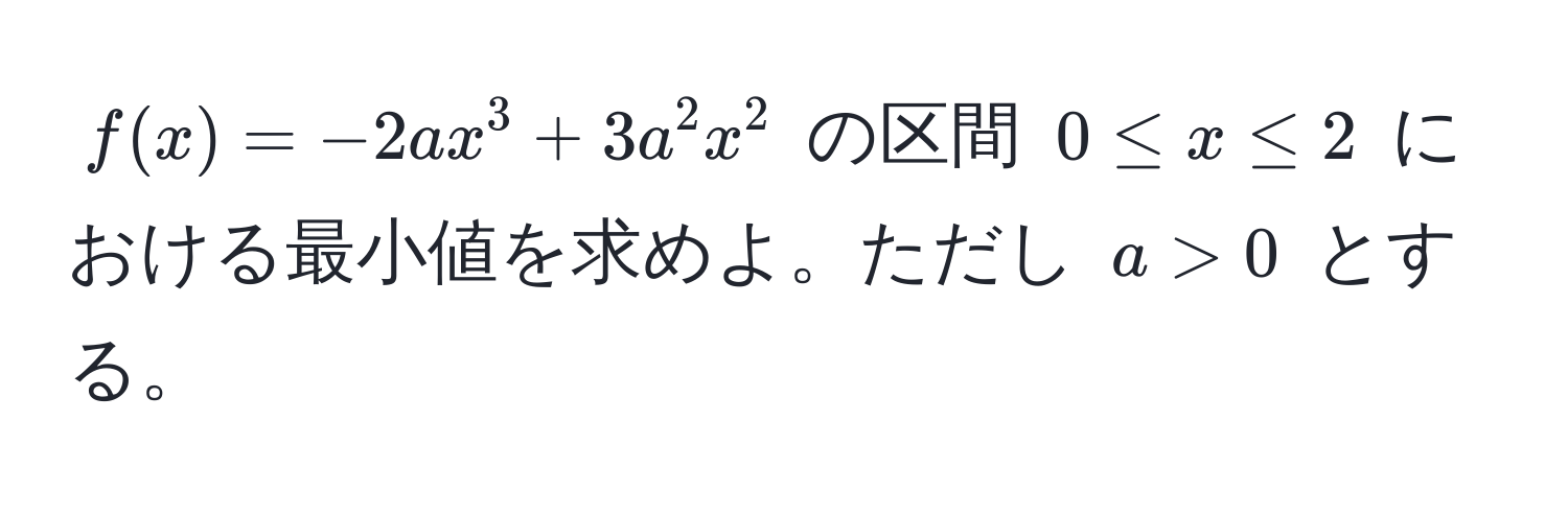 $f(x)=-2ax^3+3a^2 x^2$ の区間 $0 ≤ x ≤ 2$ における最小値を求めよ。ただし $a>0$ とする。