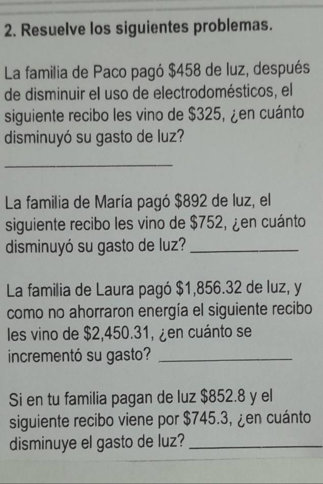 Resuelve los siguientes problemas. 
La familia de Paco pagó $458 de luz, después 
de disminuir el uso de electrodomésticos, el 
siguiente recibo les vino de $325, ¿en cuánto 
disminuyó su gasto de luz? 
_ 
La familia de María pagó $892 de luz, el 
siguiente recibo les vino de $752, ¿en cuánto 
disminuyó su gasto de luz?_ 
La familia de Laura pagó $1,856.32 de luz, y 
como no ahorraron energía el siguiente recibo 
les vino de $2,450.31, ¿en cuánto se 
incrementó su gasto?_ 
Si en tu familia pagan de luz $852.8 y el 
siguiente recibo viene por $745.3, ¿en cuánto 
disminuye el gasto de luz?_