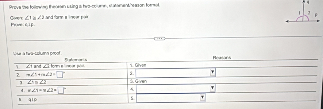 Prove the following theorem using a two-column, statement/reason format. 
Given: ∠ 1≌ ∠ 2 and form a linear pair. 
Prove: q⊥p. 
Use a two-column proof. 
Statements Reasons 
1. ∠ 1 and ∠ 21orm a linear pair. 1. Given 
2. m∠ 1+m∠ 2=□° 2. □  v 
3. ∠ 1≌ ∠ 2 3. Given 
4. m∠ 1=m∠ 2=□°
4. 
v 
5. q⊥ p
5. 
v