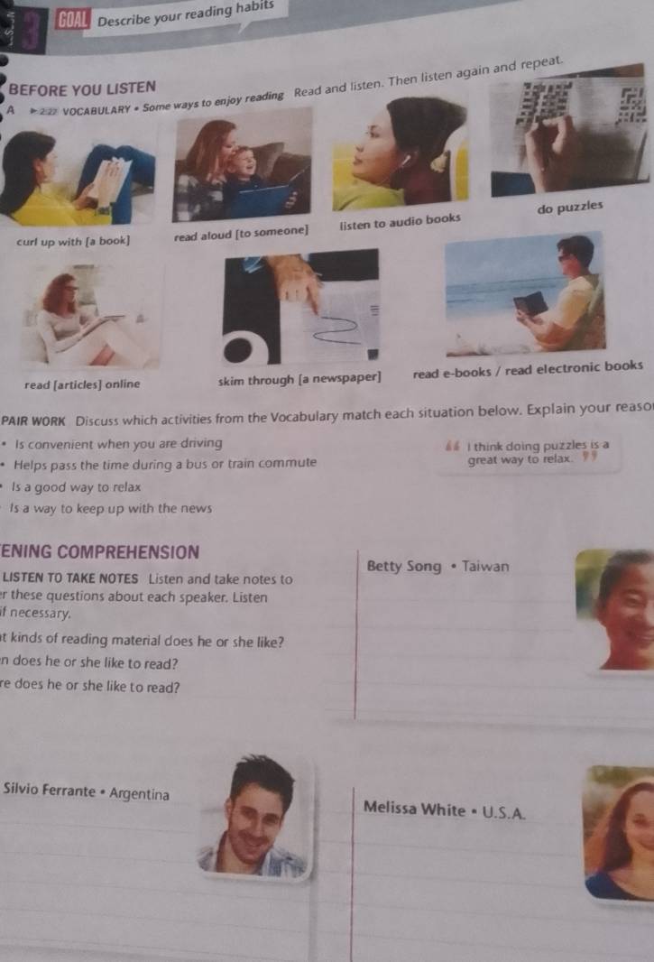GOAL Describe your reading habits 
A # 2 VOCABULARY + Some ways to enjoy reading Read and listen. Then listen again and repeat 
BEFORE YOU LISTEN 
c 
s 
PAIR WORK Discuss which activities from the Vocabulary match each situation below. Explain your reaso 
* Is convenient when you are driving I think doing puzzles is a 
* Helps pass the time during a bus or train commute great way to relax. 
Is a good way to relax 
Is a way to keep up with the news 
ENING COMPREHENSION 
Betty Song • Taiwan 
LISTEN TO TAKE NOTES Listen and take notes to 
r these questions about each speaker. Listen 
if necessary. 
at kinds of reading material does he or she like? 
n does he or she like to read? 
re does he or she like to read? 
Silvio Ferrante • Argentina Melissa White • U.S.A.