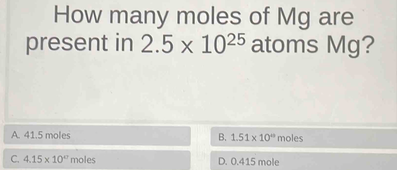 How many moles of Mg are
present in 2.5* 10^(25) atoms Mg?
A. 41.5 moles B. 1.51* 10^(49)moles
C. 4.15* 10^(47) moles D. 0.415 mole