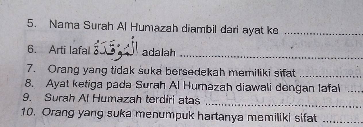 Nama Surah Al Humazah diambil dari ayat ke_ 
6. Arti lafal _ adalah_ 
7. Orang yang tidak suka bersedekah memiliki sifat_ 
8. Ayat ketiga pada Surah Al Humazah diawali dengan lafal_ 
9. Surah Al Humazah terdiri atas 
_ 
10. Orang yang suka menumpuk hartanya memiliki sifat_