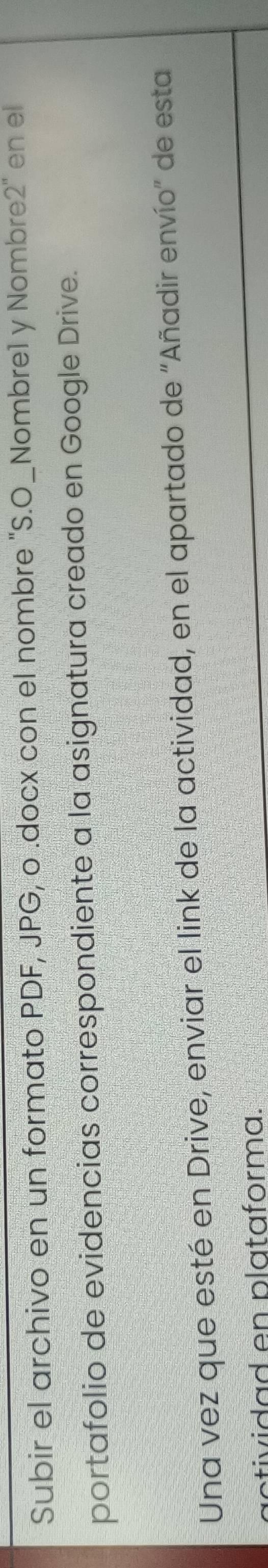 Subir el archivo en un formato PDF, JPG, o .docx con el nombre "S.O_Nombre1 y Nombre2" en el 
portafolio de evidencias correspondiente a la asignatura creado en Google Drive. 
Una vez que esté en Drive, enviar el link de la actividad, en el apartado de "Añadir envío" de esta 
tividad en plataforma.