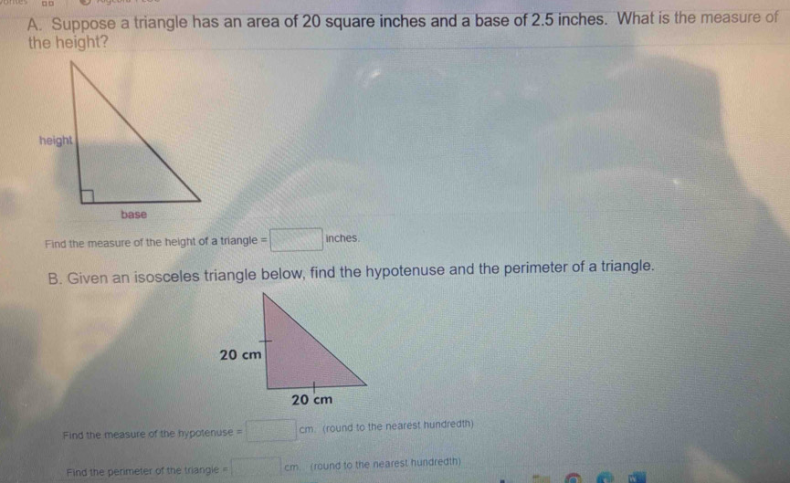 Suppose a triangle has an area of 20 square inches and a base of 2.5 inches. What is the measure of 
the height? 
Find the measure of the height of a triangle =□ inches
B. Given an isosceles triangle below, find the hypotenuse and the perimeter of a triangle. 
Find the measure of the hypotenuse =□ cm. (round to the nearest hundredth) 
Find the perimeter of the triangle =□ cm (round to the nearest hundredth)