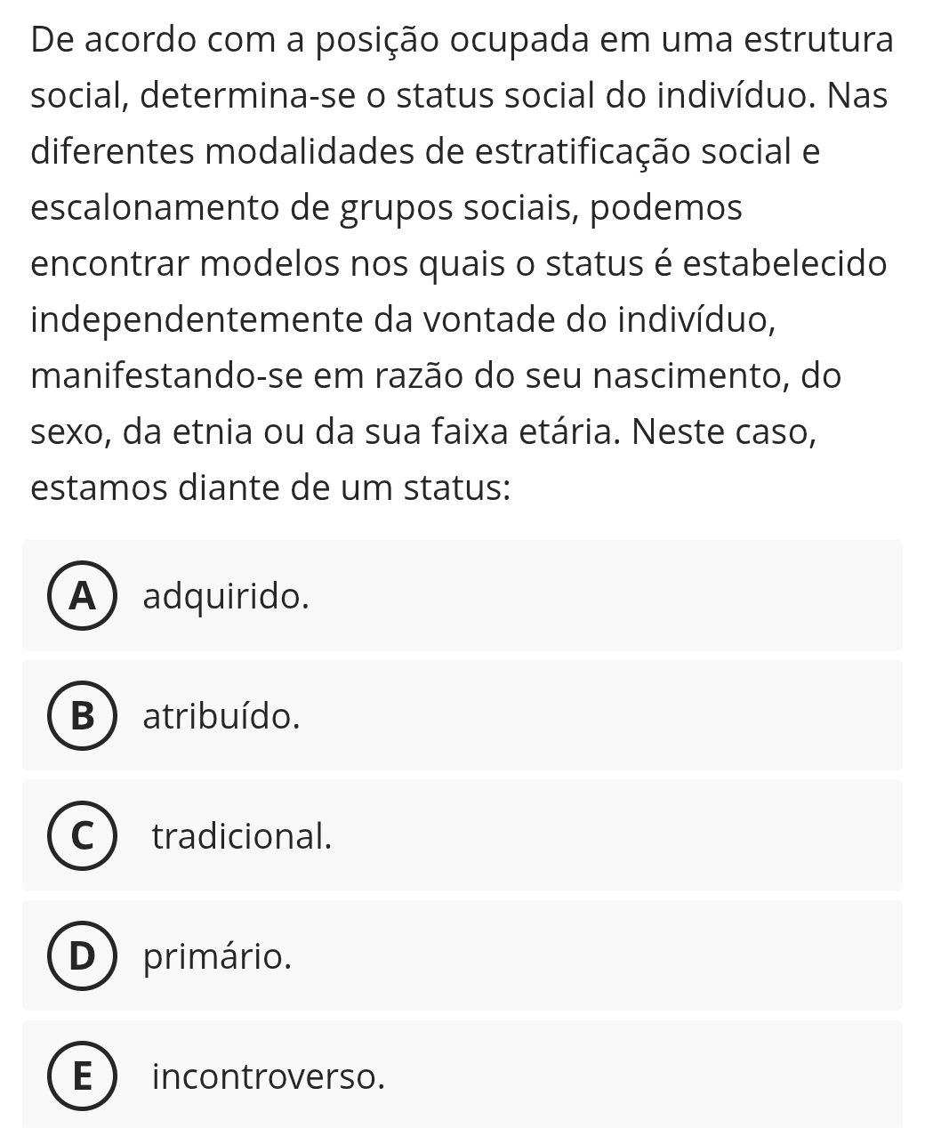 De acordo com a posição ocupada em uma estrutura
social, determina-se o status social do indivíduo. Nas
diferentes modalidades de estratificação social e
escalonamento de grupos sociais, podemos
encontrar modelos nos quais o status é estabelecido
independentemente da vontade do indivíduo,
manifestando-se em razão do seu nascimento, do
sexo, da etnia ou da sua faixa etária. Neste caso,
estamos diante de um status:
A) adquirido.
B ) atribuído.
C tradicional.
D) primário.
E incontroverso.