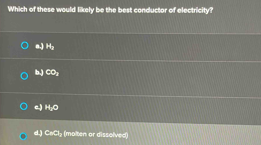 Which of these would likely be the best conductor of electricity?
a.) H_2
b.) CO_2
c.) H_2O
d.) CaCl_2 (molten or dissolved)