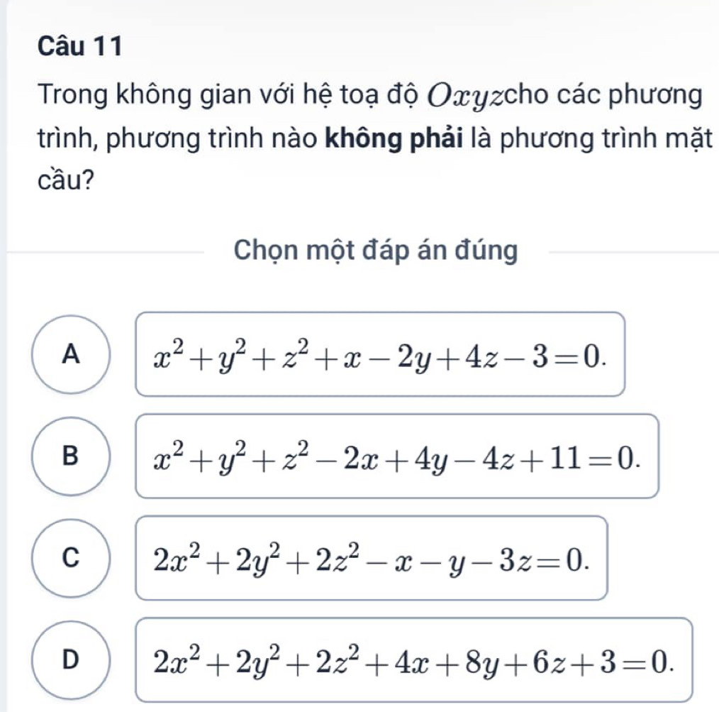 Trong không gian với hệ toạ độ Οxγzcho các phương
trình, phương trình nào không phải là phương trình mặt
cầu?
Chọn một đáp án đúng
A x^2+y^2+z^2+x-2y+4z-3=0.
B x^2+y^2+z^2-2x+4y-4z+11=0.
C 2x^2+2y^2+2z^2-x-y-3z=0.
D 2x^2+2y^2+2z^2+4x+8y+6z+3=0.