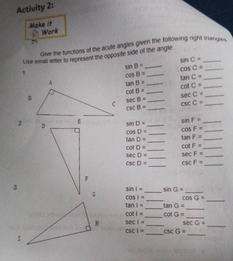 Activity 2: 
Make it 
Work 
Give the functions of the acute angles given the following right triangles 
Use small letter to represent the opposite side of the angle
sin C= _ 
_ sin B=
cos C= _ 
1.
cos B= _
tan C= _
tan B= _
cot C= _ 
_ cot B=
_ sec C=
_ sec B=
csc B= _ 
_ csc C=
2. 
_ sin D=
_ sin F=
cos D= _ 
_ cos F=
tan D= _
tan F= _
cot D= _ 
_ cot F=
sec D=
_ 
_ sec F=
csc D=
_
csc F= _ 
_ 
_ 
3.
sin I= S nG=
_
cos 1=
cos G= _
tan 1= _ tan G=
_
cot I= _ cot G=
_
sec 1= _ 
_
sec G=
_ 
_
csc 1= csc G=