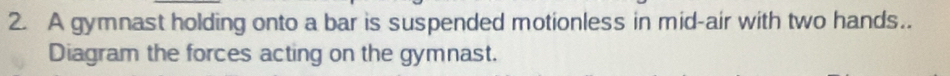 A gymnast holding onto a bar is suspended motionless in mid-air with two hands.. 
Diagram the forces acting on the gymnast.