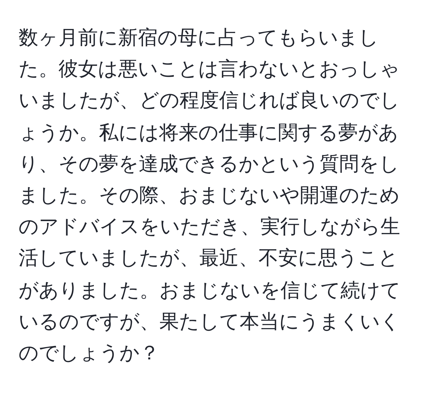 数ヶ月前に新宿の母に占ってもらいました。彼女は悪いことは言わないとおっしゃいましたが、どの程度信じれば良いのでしょうか。私には将来の仕事に関する夢があり、その夢を達成できるかという質問をしました。その際、おまじないや開運のためのアドバイスをいただき、実行しながら生活していましたが、最近、不安に思うことがありました。おまじないを信じて続けているのですが、果たして本当にうまくいくのでしょうか？