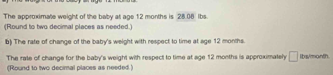 The approximate weight of the baby at age 12 months is 28.08 lbs. 
(Round to two decimal places as needed.) 
6) The rate of change of the baby's weight with respect to time at age 12 months. 
The rate of change for the baby's weight with respect to time at age 12 months is approximately □ lbs/month. 
(Round to two decimal places as needed.)