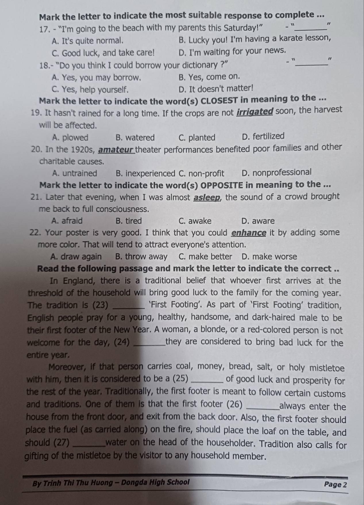 Mark the letter to indicate the most suitable response to complete ...
17. - “I'm going to the beach with my parents this Saturday!” - "_
"
A. It's quite normal. B. Lucky you! I'm having a karate lesson,
C. Good luck, and take care! D. I'm waiting for your news.
18.- “Do you think I could borrow your dictionary ?”
、 "_ "
A. Yes, you may borrow. B. Yes, come on.
C. Yes, help yourself. D. It doesn't matter!
Mark the letter to indicate the word(s) CLOSEST in meaning to the ...
19. It hasn't rained for a long time. If the crops are not irrigated soon, the harvest
will be affected.
A. plowed B. watered C. planted D. fertilized
20. In the 1920s, amateur theater performances benefited poor families and other
charitable causes.
A. untrained B. inexperienced C. non-profit D. nonprofessional
Mark the letter to indicate the word(s) OPPOSITE in meaning to the ...
21. Later that evening, when I was almost asleep, the sound of a crowd brought
me back to full consciousness.
A. afraid B. tired C. awake D. aware
22. Your poster is very good. I think that you could enhance it by adding some
more color. That will tend to attract everyone's attention.
A. draw again B. throw away C. make better D. make worse
Read the following passage and mark the letter to indicate the correct ..
In England, there is a traditional belief that whoever first arrives at the
threshold of the household will bring good luck to the family for the coming year.
The tradition is (23) _‘First Footing’. As part of ‘First Footing’ tradition,
English people pray for a young, healthy, handsome, and dark-haired male to be
their first footer of the New Year. A woman, a blonde, or a red-colored person is not
welcome for the day, (24) _they are considered to bring bad luck for the 
entire year.
Moreover, if that person carries coal, money, bread, salt, or holy mistletoe
with him, then it is considered to be a (25) _of good luck and prosperity for
the rest of the year. Traditionally, the first footer is meant to follow certain customs
and traditions. One of them is that the first footer (26) _always enter the
house from the front door, and exit from the back door. Also, the first footer should
place the fuel (as carried along) on the fire, should place the loaf on the table, and
should (27) _water on the head of the householder. Tradition also calls for
gifting of the mistletoe by the visitor to any household member.
By Trinh Thi Thu Huong - Dongda High School Page 2