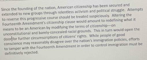 Since the founding of the nation, American citizenship has been secured and 
extended to new groups through relentless activism and political struggle. Attempts 
to reverse this progressive course should be treated suspiciously. Altering the 
Fourteenth Amendment’s citizenship clause would amount to redefining what it 
means to be an American by modifying the terms of citizenship—on 
unconstitutional and barely-concealed racial grounds. This in turn would open the 
door for further circumscriptions of citizens’ rights. While people of good 
conscience may reasonably disagree over the nation’s immigration policies, efforts 
to tamper with the Fourteenth Amendment in order to control immigration must be 
definitively rejected.