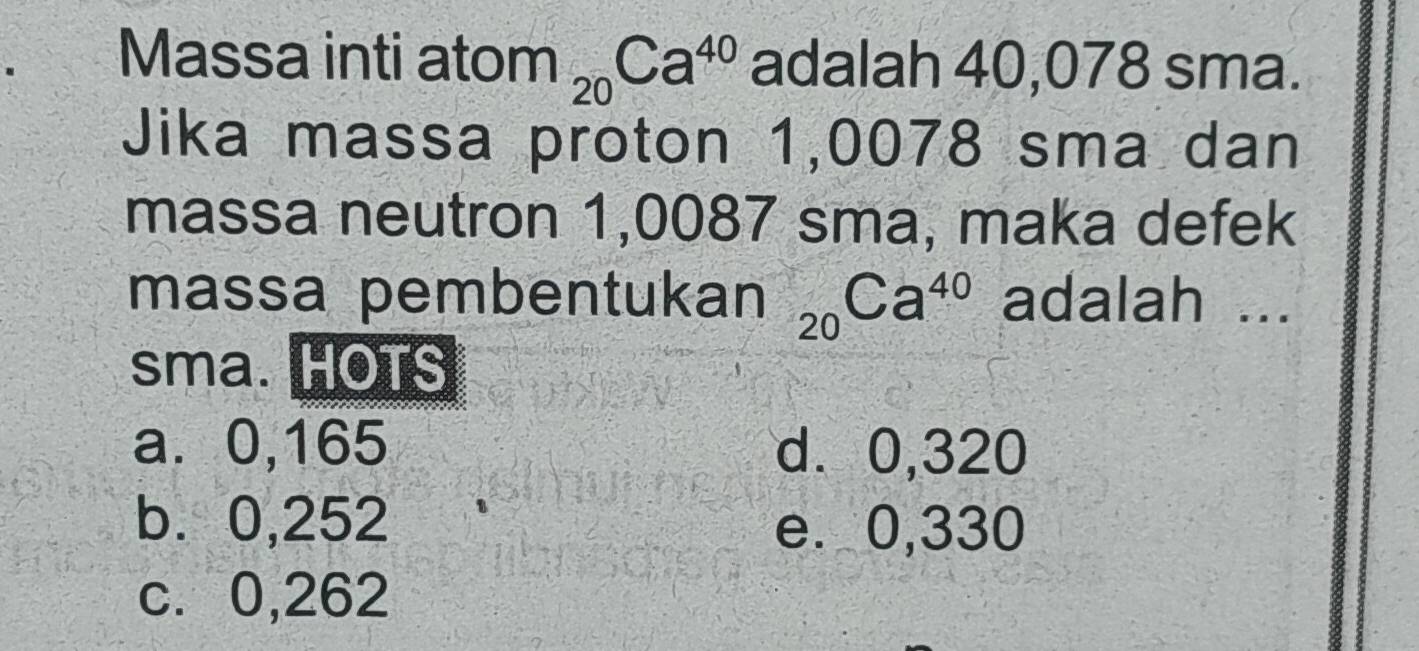 Massa inti ator n_20Ca^(40) adalah 40,078 sma.
Jika massa proton 1,0078 sma dan
massa neutron 1,0087 sma, maka defek
massa pembentukan _20Ca^(40) adalah ...
sma. HOTS
a. 0,165 d. 0,320
b. 0,252 e. 0,330
c. 0,262