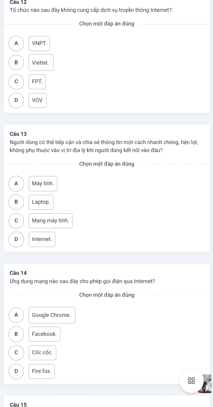 Tổ chức nào sau đây không cung cấp dịch vụ truyền thông Internet?:
_Chọn một đáp án đúng_
A VNPT.
B Viettel.
C FPT.
D VOV.
Câu 13
Người dùng có thể tiếp cận và chia sẻ thông tin một cách nhanh chóng, tiện lợi,
không phụ thuộc vào vị trí địa lý khi người dùng kết nối vào đâu?
_Chọn một đáp án đúng_
A Máy tính.
B Laptop.
C Mạng máy tính.
D Internet.
Câu 14
Ứng dụng mạng nào sau đây cho phép gọi điện qua Internet?
_Chọn một đáp án đúng_
A Google Chrome.
B Facebook.
C Cốc cốc.
D Fire fox.
Câu 15