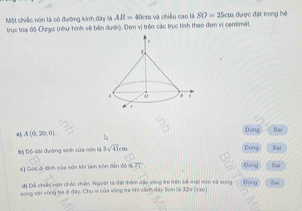 Một chiếc nón lá có đường kính đảy là AB=40cm và chiều cao là SO=25cm được đặt trong hệ 
trục toạ độ Oæyz (như hình vẽ bên dưới). Đơn vị trên các trục tính theo đơn vị centimét. 
a) A(0;20;0). 
Đúng Sai 
b) Độ dài đường sinh của nón là 5sqrt(41)cm. Đùng Sai 
Dùng 
c) Góc ở đỉnh của nón khi làm tròn đến độ là 77° Sai 
d) Để chiếc nón chắc chấn. Người ta đặt thêm các vòng tre trên bề mặt nón và song Dùng Sai 
song với vòng tre ở đáy. Chu vi của vòng tre khi cách đáy 5cm là 32π (cm).