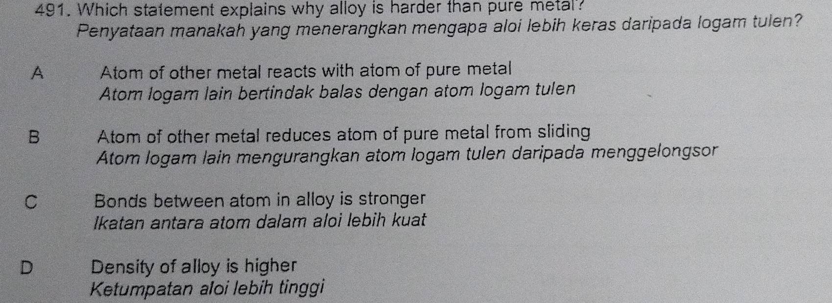 Which statement explains why alloy is harder than pure metal?
Penyataan manakah yang menerangkan mengapa aloi lebih keras daripada logam tulen?
A Atom of other metal reacts with atom of pure metal
Atom logam lain bertindak balas dengan atom logam tulen
B Atom of other metal reduces atom of pure metal from sliding
Atom logam lain mengurangkan atom logam tulen daripada menggelongsor
C Bonds between atom in alloy is stronger
Ikatan antara atom dalam aloi lebih kuat
D Density of alloy is higher
Ketumpatan aloi lebih tinggi