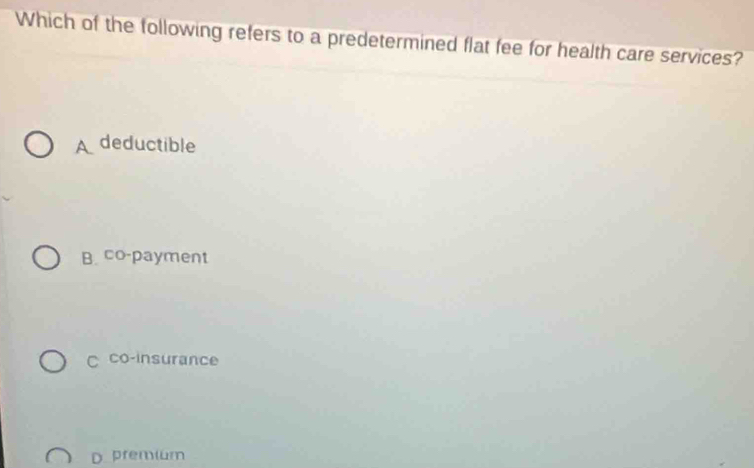 Which of the following refers to a predetermined flat fee for health care services?
A deductible
B. co-payment
C co-insurance
D premium