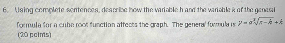 Using complete sentences, describe how the variable h and the variable k of the general 
formula for a cube root function affects the graph. The general formula is y=asqrt[3](x-h)+k
(20 points)