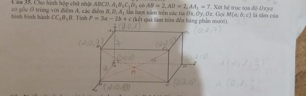 Cho hình hộp chữ nhật ABCD. A_1B_1C_1D_1 có AB=2, AD=2, AA_1=7. Xét hệ trục tọa độ Oxyz
có gốc O trùng với điểm A, các điểm B, D, A_1 lần lượt nằm trên các tia 0x, 0y, Oz. Gọi M(a;b;c) là tâm của 
hình bình hành CC_1B_1B. Tính P=3a-2b+c (kết quả làm tròn đến hàng phần mười).