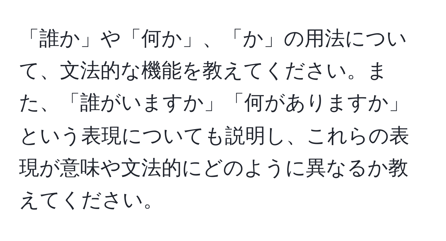 「誰か」や「何か」、「か」の用法について、文法的な機能を教えてください。また、「誰がいますか」「何がありますか」という表現についても説明し、これらの表現が意味や文法的にどのように異なるか教えてください。