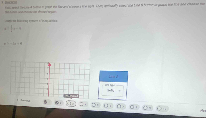 Directions
Pirst, select the Line A button to graph the line and choose a line style. Then, optionally select the Line B button to graph the line and choose the
Set button and choose the desired region.
Graph the following system of inequalities:
y≤  1/2 x-6
y≥ -3x+6
Line A
Line Type
Solid
《 Previous 1 2 d 5 6 7 8 9
10 Nex