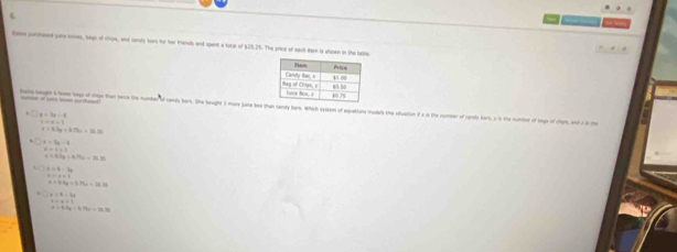 Bsnn purchaned poice toes, lags of chips, and cardly bars for her friends and spent a total of $25.25. The price of eack ison is shown in the table
munter of s tom pursheet
ham leght a howe kg of crgs than tece the number of candy bars. She beuight I more jaice bex than candy bars. Which eystem of equattone moders this slvation if a is the number of candy bers, a is the number of tegn of chen
x=3x-1
x=x=1
c=2.3s=6.79s=36.78
x=3y-4
x=0+1
x=0.2g+0.75x=14.35
t=4-2t
asin x=1
x+0.9x+0.74x=16.25
x∩ 4=2x
c=+1
a=3.5x=0.19s=16.75