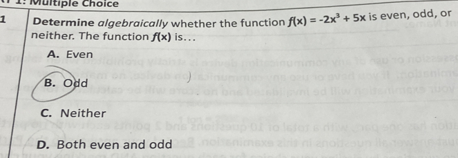 1: Multiple Choice
1 Determine algebraically whether the function f(x)=-2x^3+5x is even, odd, or
neither. The function f(x) is...
A. Even
B. Odd
C. Neither
D. Both even and odd