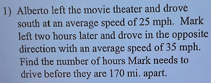 Alberto left the movie theater and drove 
south at an average speed of 25 mph. Mark 
left two hours later and drove in the opposite 
direction with an average speed of 35 mph. 
Find the number of hours Mark needs to 
drive before they are 170 mi. apart.