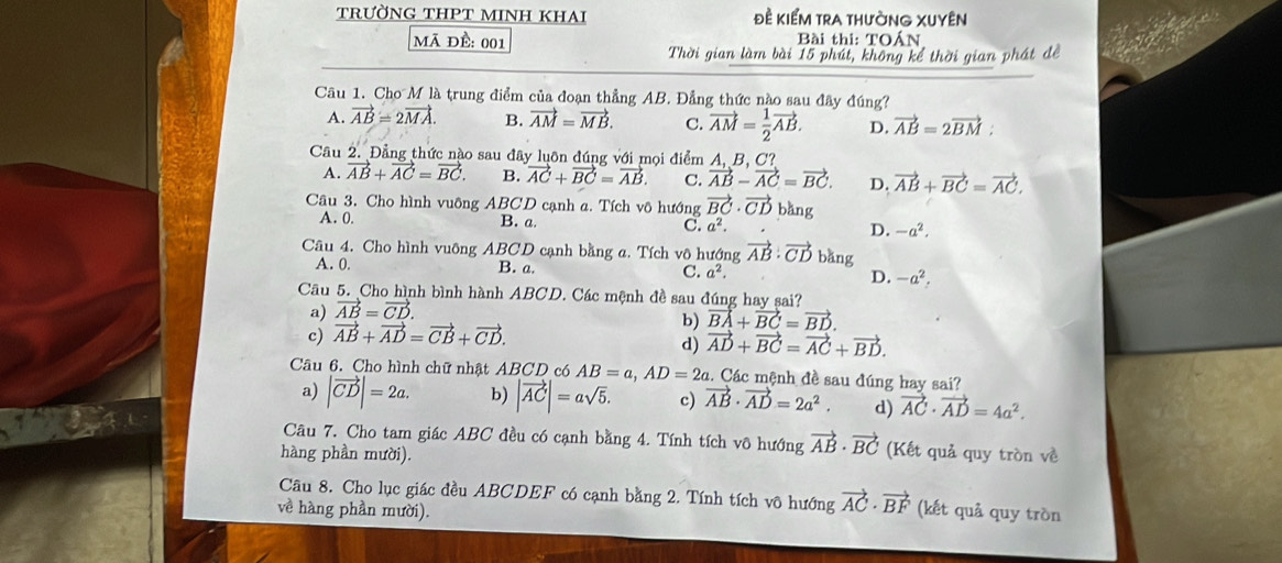 TRƯỜNG THPT MINH KHAi đề kiểM trA thường XUYêN
mã đề: 001  Bài thi: TOẤN
Thời gian làm bài 15 phút, không kể thời gian phát đề
Câu 1. Cho M là trung điểm của đoạn thẳng AB. Đẳng thức nào sau đây đúng?
A. vector AB=2vector MA. B. vector AM=vector MB. C. vector AM= 1/2 vector AB. D. vector AB=2vector BM:
Câu 2. Đẳng thức nào sau đây luôn đúng với mọi điểm A、B、C?
A. vector AB+vector AC=vector BC. B. vector AC+vector BC=vector AB. C. vector AB-vector AC=vector BC. D. vector AB+vector BC=vector AC.
Câu 3. Cho hình vuông ABCD cạnh a. Tích vô hướng vector BC· vector CD bǎng
A. 0. B. a. C. a^2. D. -a^2,
Câu 4. Cho hình vuông ABCD cạnh bằng a. Tích vô hướng vector AB· vector CD bǎng
A. 0. B. a. C. a^2. D. -a^2.
Câu 5. Cho hình bình hành ABCD. Các mệnh đề sau đúng hay sai?
a) vector AB=vector CD.
b) vector BA+vector BC=vector BD.
c) vector AB+vector AD=vector CB+vector CD.
d) vector AD+vector BC=vector AC+vector BD.
Câu 6. Cho hình chữ nhật ABCD có AB=a,AD=2a. Các mệnh đề sau đúng hay sai?
a) |vector CD|=2a. b) |vector AC|=asqrt(5). c) vector AB· vector AD=2a^2. d) vector AC· vector AD=4a^2.
Câu 7. Cho tam giác ABC đều có cạnh bằng 4. Tính tích vô hướng vector AB· vector BC (Kết quả quy tròn về
hàng phần mười).
Câu 8. Cho lục giác đều ABCDEF có cạnh bằng 2. Tính tích vô hướng vector AC· vector BF (kết quả quy tròn
về hàng phần mười).